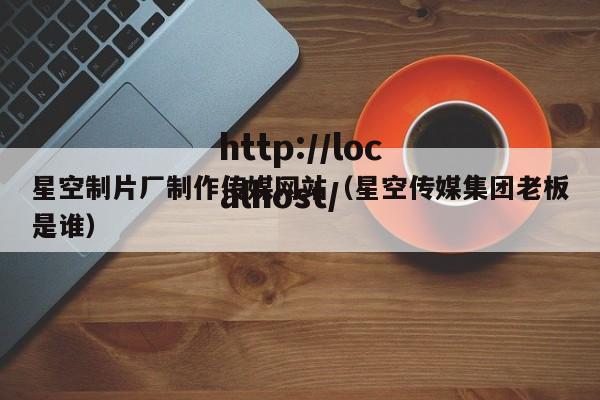 星空制片厂制作传媒网站(星空传媒集团老板是谁)